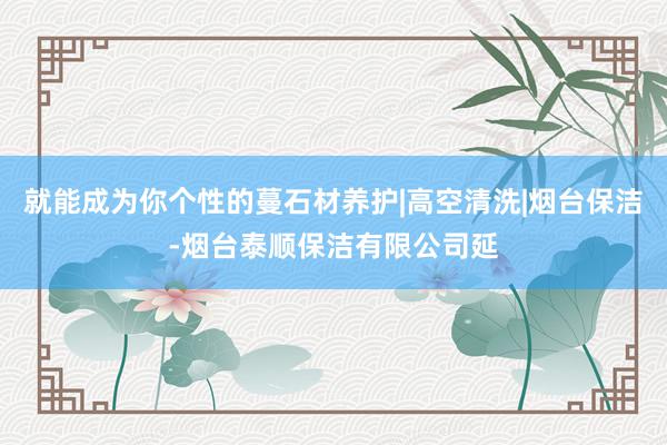 就能成为你个性的蔓石材养护|高空清洗|烟台保洁-烟台泰顺保洁有限公司延