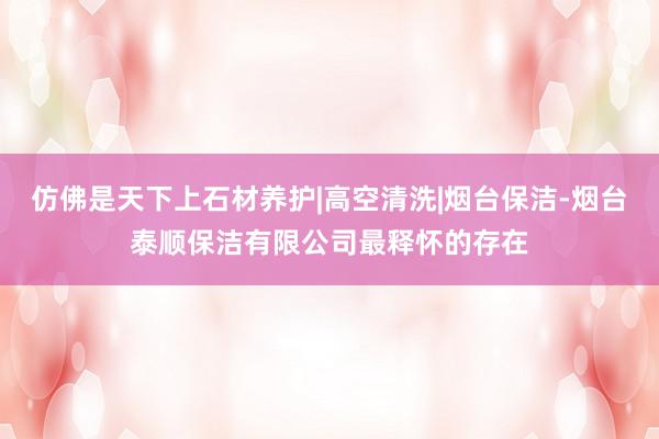 仿佛是天下上石材养护|高空清洗|烟台保洁-烟台泰顺保洁有限公司最释怀的存在