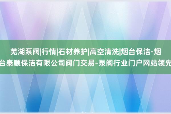 芜湖泵阀|行情|石材养护|高空清洗|烟台保洁-烟台泰顺保洁有限公司阀门交易-泵阀行业门户网站领先