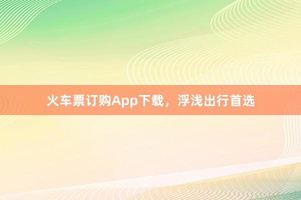 火车票订购App下载，浮浅出行首选
